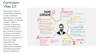 Curriculum
Vitae 2.0
8
El Currículum Vitae 2.0
debe combinar diferentes
canales de difusión,
generalmente a través de
redes sociales, por ejemplo
Linkedin, Twitter o
Facebook, y aprovechar
esas comunidades para
divulgar la candidatura,
pero requiere de espacios
en el que se presente la
información acerca de la
persona, y eso puede ser a
través de un blog,
generadores de
curriculums en la red,
plataformas de búsqueda
de empleo que permiten
generar candidaturas.
 
