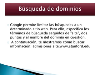 Google permite limitar las búsquedas a un
determinado sitio web. Para ello, especifica los
términos de búsqueda seguidos de "site", dos
puntos y el nombre del dominio en cuestión.
A continuación, te mostramos cómo buscar
información: admisiones site:www.stanford.edu
 