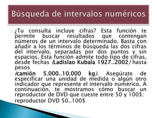 ¿Tu consulta incluye cifras? Esta función te
permite buscar resultados que contengan
números de un intervalo determinado. Basta con
añadir a los términos de búsqueda las dos cifras
del intervalo, separadas por dos puntos y sin
espacios. Esta función admite todo tipo de cifras,
desde fechas (Ladislao Kubala 1927..2002) hasta
pesos
(camión 5.000..10.000 kg). Asegúrate de
especificar una unidad de medida o algún otro
indicador que represente el intervalo numérico. A
continuación, te mostramos cómo buscar un
reproductor de DVD que cueste entre 50 y 100$:
reproductor DVD 50..100$
 