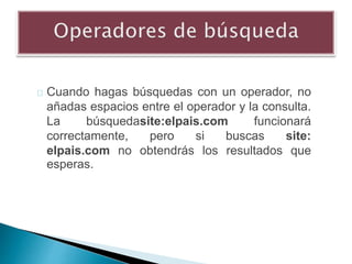 Cuando hagas búsquedas con un operador, no
añadas espacios entre el operador y la consulta.
La búsquedasite:elpais.com funcionará
correctamente, pero si buscas site:
elpais.com no obtendrás los resultados que
esperas.
 