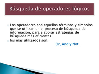 Los operadores son aquellos términos y símbolos
que se utilizan en el proceso de búsqueda de
información, para elaborar estrategias de
búsqueda más eficientes.
los más utilizados son:
Or, And y Not.
 