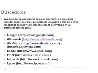 Buscadores
 Los buscadores automáticos emplean programas de ordenador
llamados robots o arañas, que saltan de una página a otra de laWeb
recogiendo páginas y almacenando toda la información en un
gigantesca base de datos.
 Google (http://www.google.com)
 Altheweb (http://www.alltheweb.com)
 AltaVista (http://www.altavista.com) ;
(http://es.altavista.com)
 Excite (http://www.excite.com)
 MSN (http://search.msn.com/)
 Infoseek (http://www.infoseek.com)
 Lycos (http://www.lycos.com)
 