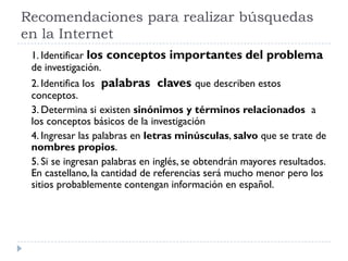 Recomendaciones para realizar búsquedas
en la Internet
1. Identificar los conceptos importantes del problema
de investigación.
2. Identifica los palabras claves que describen estos
conceptos.
3. Determina si existen sinónimos y términos relacionados a
los conceptos básicos de la investigación
4. Ingresar las palabras en letras minúsculas, salvo que se trate de
nombres propios.
5. Si se ingresan palabras en inglés, se obtendrán mayores resultados.
En castellano, la cantidad de referencias será mucho menor pero los
sitios probablemente contengan información en español.
 