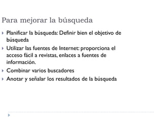 Para mejorar la búsqueda
 Planificar la búsqueda: Definir bien el objetivo de
búsqueda
 Utilizar las fuentes de Internet: proporciona el
acceso fácil a revistas, enlaces a fuentes de
información.
 Combinar varios buscadores
 Anotar y señalar los resultados de la búsqueda
 