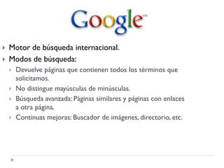  Motor de búsqueda internacional.
 Modos de búsqueda:
 Devuelve páginas que contienen todos los términos que
solicitamos.
 No distingue mayúsculas de minúsculas.
 Búsqueda avanzada: Páginas similares y páginas con enlaces
a otra página.
 Continuas mejoras: Buscador de imágenes, directorio, etc.
 