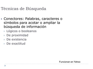 Técnicas de Búsqueda
 Conectores: Palabras, caracteres o
símbolos para acotar o ampliar la
búsqueda de información
 Lógicos o booleanos
 De proximidad
 De existencia
 De exactitud
Funcionan en Yahoo
 