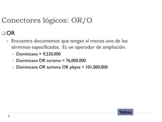 Conectores lógicos: OR/O
 OR
 Encuentra documentos que tengan al menos uno de los
términos especificados. Es un operador de ampliación.
 Dominicana = 9,230,000
 Dominicana OR turismo = 76,000,000
 Dominicana OR turismo OR playas = 101,000,000
Yahoo
 