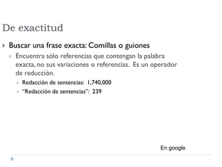 De exactitud
 Buscar una frase exacta: Comillas o guiones
 Encuentra sólo referencias que contengan la palabra
exacta, no sus variaciones o referencias. Es un operador
de reducción.
 Redacción de sentencias: 1,740,000
 “Redacción de sentencias”: 239
En google
 