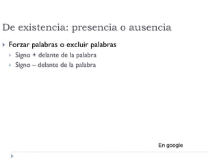 De existencia: presencia o ausencia
 Forzar palabras o excluir palabras
 Signo + delante de la palabra
 Signo – delante de la palabra
En google
 