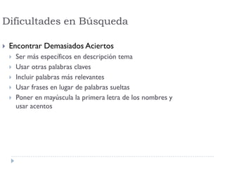 Dificultades en Búsqueda
 Encontrar Demasiados Aciertos
 Ser más específicos en descripción tema
 Usar otras palabras claves
 Incluir palabras más relevantes
 Usar frases en lugar de palabras sueltas
 Poner en mayúscula la primera letra de los nombres y
usar acentos
 