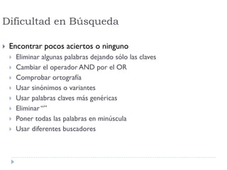 Dificultad en Búsqueda
 Encontrar pocos aciertos o ninguno
 Eliminar algunas palabras dejando sólo las claves
 Cambiar el operador AND por el OR
 Comprobar ortografía
 Usar sinónimos o variantes
 Usar palabras claves más genéricas
 Eliminar “”
 Poner todas las palabras en minúscula
 Usar diferentes buscadores
 