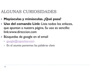 ALGUNAS CURIOSIDADES
 Mayúsculas y minúsculas. ¿Qué pasa?
 Uso del comando Link: Lista todos los enlaces,
que apuntan a nuestra página. Su uso es sencillo:
link:www.direccion.com
 Búsquedas de google en el email
 google@capeclear.com
 En el asunto ponemos las palabras clave
 