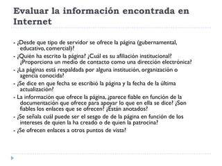 Evaluar la información encontrada en
Internet
- ¿Desde que tipo de servidor se ofrece la página (gubernamental,
educativo, comercial)?
- ¿Quién ha escrito la página? ¿Cuál es su afiliación institucional?
¿Proporciona un medio de contacto como una dirección electrónica?
- ¿La páginas está respaldada por alguna institución, organización o
agencia conocida?
- ¿Se dice en que fecha se escribió la página y la fecha de la última
actualización?
- La información que ofrece la página, ¿parece fiable en función de la
documentación que ofrece para apoyar lo que en ella se dice? ¿Son
fiables los enlaces que se ofrecen? ¿Están anotados?
- ¿Se señala cuál puede ser el sesgo de de la página en función de los
intereses de quien la ha creado o de quien la patrocina?
- ¿Se ofrecen enlaces a otros puntos de vista?
 