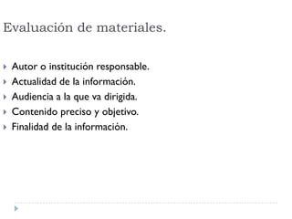 Evaluación de materiales.
 Autor o institución responsable.
 Actualidad de la información.
 Audiencia a la que va dirigida.
 Contenido preciso y objetivo.
 Finalidad de la información.
 