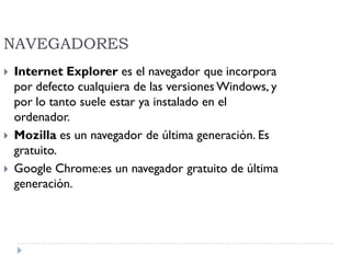 NAVEGADORES
 Internet Explorer es el navegador que incorpora
por defecto cualquiera de las versiones Windows, y
por lo tanto suele estar ya instalado en el
ordenador.
 Mozilla es un navegador de última generación. Es
gratuito.
 Google Chrome:es un navegador gratuito de última
generación.
 
