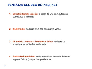 VENTAJAS DEL USO DE INTERNET
1. Simplicidad de acceso: a partir de una computadora
conectada a Internet
2. Multimedia: paginas web con sonido y/o video
3. El mundo como una biblioteca única: revistas de
investigación editadas en la web
4. Menor trabajo físico: no es necesario recorrer diversos
lugares físicos (mayor tiempo de ocio)
 