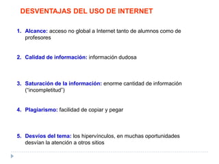 DESVENTAJAS DEL USO DE INTERNET
1. Alcance: acceso no global a Internet tanto de alumnos como de
profesores
2. Calidad de información: información dudosa
3. Saturación de la información: enorme cantidad de información
(“incompletitud”)
4. Plagiarismo: facilidad de copiar y pegar
5. Desvíos del tema: los hipervínculos, en muchas oportunidades
desvían la atención a otros sitios
 