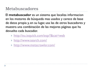 Metabuscadores
El metabuscador es un sistema que localiza informacion
en los motores de búsqueda mas usados y carece de base
de datos propia y, en su lugar, usa las de otros buscadores y
muestra una combinación de las mejores páginas que ha
devuelto cada buscador.
 http://eu.ixquick.com/esp/?&cat=web
 http://www.search.com/
 http://www.metacrawler.com/
 