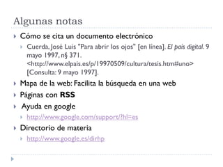 Algunas notas
 Cómo se cita un documento electrónico
 Cuerda, José Luis "Para abrir los ojos" [en línea]. El país digital. 9
mayo 1997, n§ 371.
<http://www.elpais.es/p/19970509/cultura/tesis.htm#uno>
[Consulta: 9 mayo 1997].
 Mapa de la web: Facilita la búsqueda en una web
 Páginas con RSS
 Ayuda en google
 http://www.google.com/support/?hl=es
 Directorio de materia
 http://www.google.es/dirhp
 