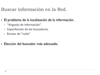 Buscar información en la Red.
 El problema de la localización de la información.
 “Angustia de información”.
 Imperfección de los buscadores.
 Exceso de “ruido”
 Elección del buscador más adecuado.
 