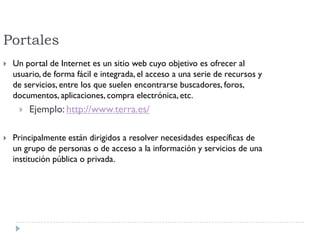 Portales
 Un portal de Internet es un sitio web cuyo objetivo es ofrecer al
usuario, de forma fácil e integrada, el acceso a una serie de recursos y
de servicios, entre los que suelen encontrarse buscadores, foros,
documentos, aplicaciones, compra electrónica, etc.
 Ejemplo: http://www.terra.es/
 Principalmente están dirigidos a resolver necesidades específicas de
un grupo de personas o de acceso a la información y servicios de una
institución pública o privada.
 
