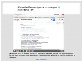 Explicación: Abrír el Google. Utilizar por ejemplo el operador filetype pdf ética profesional.
filetype es un comando que permite dar ordenes precisas a Google, con el fin de delimitar la
búsqueda.
Búsqueda diferentes tipos de archivos para el
mismo tema: PDF
Meza Angélica M.
 
