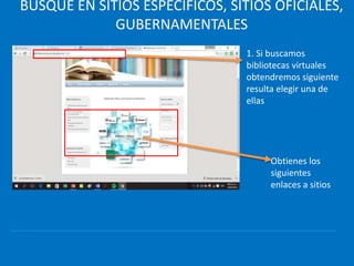 BUSQUE EN SITIOS ESPECÍFICOS, SITIOS OFICIALES,
GUBERNAMENTALES
1. Si buscamos
bibliotecas virtuales
obtendremos siguiente
resulta elegir una de
ellas
Obtienes los
siguientes
enlaces a sitios
 