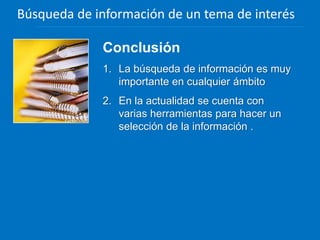 Conclusión
1. La búsqueda de información es muy
importante en cualquier ámbito
2. En la actualidad se cuenta con
varias herramientas para hacer un
selección de la información .
Búsqueda de información de un tema de interés
 