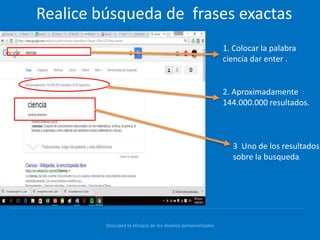 Descubra la eficacia de los diseños personalizados
Realice búsqueda de frases exactas
1. Colocar la palabra
ciencia dar enter .
2. Aproximadamente
144.000.000 resultados.
3 Uno de los resultados
sobre la busqueda.
 
