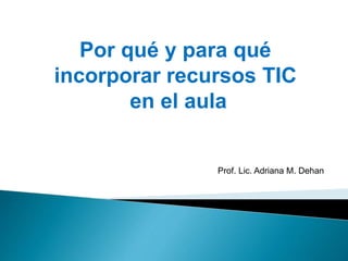 Por qué y para qué
incorporar recursos TIC
en el aula
Prof. Lic. Adriana M. Dehan
 