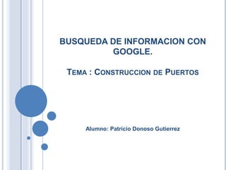 BUSQUEDA DE INFORMACION CON
GOOGLE.
TEMA : CONSTRUCCION DE PUERTOS
Alumno: Patricio Donoso Gutierrez
 