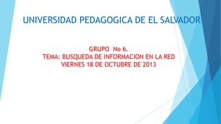 UNIVERSIDAD PEDAGOGICA DE EL SALVADOR
GRUPO No 6.
TEMA: BUSQUEDA DE INFORMACION EN LA RED
VIERNES 18 DE OCTUBRE DE 2013

 