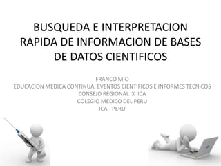 BUSQUEDA E INTERPRETACION
RAPIDA DE INFORMACION DE BASES
DE DATOS CIENTIFICOS
FRANCO MIO
EDUCACION MEDICA CONTINUA, EVENTOS CIENTIFICOS E INFORMES TECNICOS
CONSEJO REGIONAL IX ICA
COLEGIO MEDICO DEL PERU
ICA - PERU
 