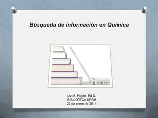 Búsqueda de información en Química

Liz M. Pagán, Ed.D.
BIBLIOTECA UPRH
23 de enero de 2014

 