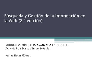 Búsqueda y Gestión de la Información en
la Web (2.ª edición)
MÓDULO 2: BÚSQUEDA AVANZADA EN GOOGLE.
Actividad de Evaluación del Módulo
Karina Reyes Gómez
 