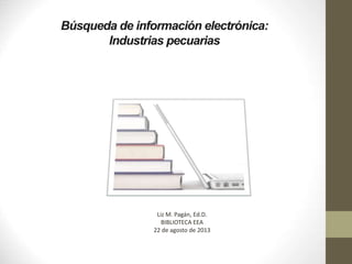 Búsqueda de información electrónica:
Industrias pecuarias
Liz M. Pagán, Ed.D.
BIBLIOTECA EEA
22 de agosto de 2013
 