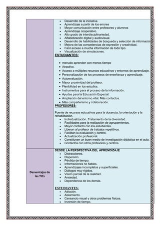 Desarrollo de la iniciativa.
                        Aprendizaje a partir de los errores
                        Mayor comunicación entre profesores y alumnos
                        Aprendizaje cooperativo.
                        Alto grado de interdisciplinariedad.
                        Alfabetización digital y audiovisual.
                        Desarrollo de habilidades de búsqueda y selección de información.
                        Mejora de las competencias de expresión y creatividad.
                        Fácil acceso a mucha información de todo tipo.
                        Visualización de simulaciones.
                 ESTUDIANTES:

                     menudo aprenden con menos tiempo
                     Atractivo.
                     Acceso a múltiples recursos educativos y entornos de aprendizaje.
                     Personalización de los procesos de enseñanza y aprendizaje.
                     Autoevaluación.
                     Mayor proximidad del profesor.
                     Flexibilidad en los estudios.
                     Instrumentos para el proceso de la información.
                     Ayudas para la Educación Especial.
                     Ampliación del entorno vital. Más contactos.
                     Más compañerismo y colaboración.
                 PROFESORES:

                 Fuente de recursos educativos para la docencia, la orientación y la
                 rehabilitación.
                         Individualización. Tratamiento de la diversidad.
                         Facilidades para la realización de agrupamientos.
                         Mayor contacto con los estudiantes.
                         Liberan al profesor de trabajos repetitivos.
                         Facilitan la evaluación y control.
                         Actualización profesional.
                         Constituyen un buen medio de investigación didáctica en el aula.
                         Contactos con otros profesores y centros.

                 DESDE LA PERSPECTIVA DEL APRENDIZAJE
                      Distracciones.
                      Dispersión.
                      Pérdida de tiempo.
                      Informaciones no fiables.
                      Aprendizajes incompletos y superficiales.
                      Diálogos muy rígidos.
Desventajas de
                      Visión parcial de la realidad.
   las TICs           Ansiedad.
                      Dependencia de los demás.

                 ESTUDIANTES:
                        Adicción.
                        Aislamiento.
                        Cansancio visual y otros problemas físicos.
                        Inversión de tiempo.
 