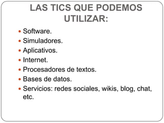 LAS TICS QUE PODEMOS
           UTILIZAR:
 Software.
 Simuladores.
 Aplicativos.
 Internet.
 Procesadores de textos.
 Bases de datos.
 Servicios: redes sociales, wikis, blog, chat,
 etc.
 