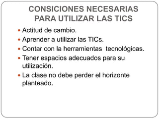 CONSICIONES NECESARIAS
    PARA UTILIZAR LAS TICS
 Actitud de cambio.
 Aprender a utilizar las TICs.
 Contar con la herramientas tecnológicas.
 Tener espacios adecuados para su
  utilización.
 La clase no debe perder el horizonte
  planteado.
 