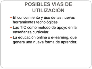 POSIBLES VIAS DE
          UTILIZACIÓN
 El conocimiento y uso de las nuevas
  herramientas tecnológicas.
 Las TIC como método de apoyo en la
  enseñanza curricular.
 La educación online o e-learning, que
  genera una nueva forma de aprender.
 