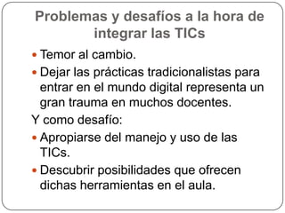 Problemas y desafíos a la hora de
       integrar las TICs
 Temor al cambio.
 Dejar las prácticas tradicionalistas para
  entrar en el mundo digital representa un
  gran trauma en muchos docentes.
Y como desafío:
 Apropiarse del manejo y uso de las
  TICs.
 Descubrir posibilidades que ofrecen
  dichas herramientas en el aula.
 