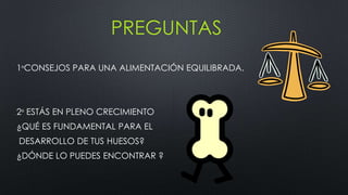 PREGUNTAS
1ºCONSEJOS PARA UNA ALIMENTACIÓN EQUILIBRADA.
2º ESTÁS EN PLENO CRECIMIENTO
¿QUÉ ES FUNDAMENTAL PARA EL
DESARROLLO DE TUS HUESOS?
¿DÓNDE LO PUEDES ENCONTRAR ?
 