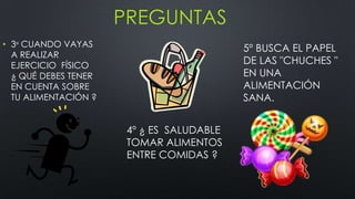 PREGUNTAS
• 3º CUANDO VAYAS
A REALIZAR
EJERCICIO FÍSICO
¿ QUÉ DEBES TENER
EN CUENTA SOBRE
TU ALIMENTACIÓN ?
4º ¿ ES SALUDABLE
TOMAR ALIMENTOS
ENTRE COMIDAS ?
5º BUSCA EL PAPEL
DE LAS "CHUCHES "
EN UNA
ALIMENTACIÓN
SANA.
 