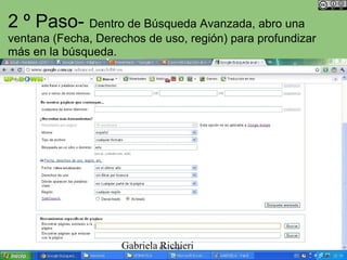 2 º Paso- Dentro de Búsqueda Avanzada, abro una
ventana (Fecha, Derechos de uso, región) para profundizar
más en la búsqueda.




                     Gabriela Richieri
 
