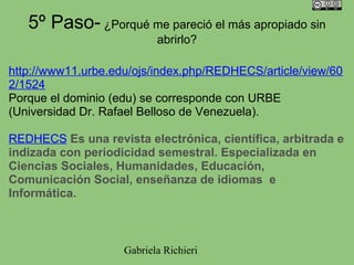 5º Paso- ¿Porqué me pareció el más apropiado sin
                           abrirlo?

http://www11.urbe.edu/ojs/index.php/REDHECS/article/view/60
2/1524
Porque el dominio (edu) se corresponde con URBE
(Universidad Dr. Rafael Belloso de Venezuela).

REDHECS Es una revista electrónica, científica, arbitrada e
indizada con periodicidad semestral. Especializada en
Ciencias Sociales, Humanidades, Educación,
Comunicación Social, enseñanza de idiomas e
Informática.



                    Gabriela Richieri
 