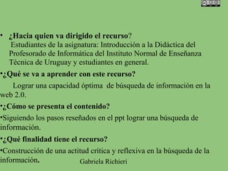 • ¿Hacia quien va dirigido el recurso?
    Estudiantes de la asignatura: Introducción a la Didáctica del
   Profesorado de Informática del Instituto Normal de Enseñanza
   Técnica de Uruguay y estudiantes en general.
•¿Qué se va a aprender con este recurso?
    Lograr una capacidad óptima de búsqueda de información en la
web 2.0.
•¿Cómo se presenta el contenido?
•Siguiendo los pasos reseñados en el ppt lograr una búsqueda de
información.
•¿Qué finalidad tiene el recurso?
•Construcción de una actitud crítica y reflexiva en la búsqueda de la
información.               Gabriela Richieri
 