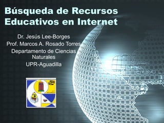 Búsqueda de Recursos
Educativos en Internet
     Dr. Jesús Lee-Borges
Prof. Marcos A. Rosado Torres
  Departamento de Ciencias
           Naturales
         UPR-Aguadilla
 