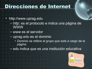 Direcciones de Internet

• http://www.uprag.edu
   – http: es el protocolo e indica una página de
     WWW
   – www es el servidor
   – uprag.edu es el dominio
     • Dominio se refiere al grupo que esta a cargo de la
       página
  – edu indica que es una institución educativa
 