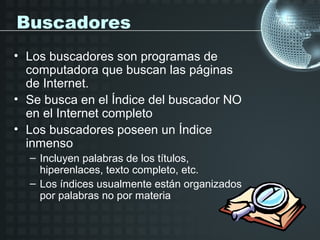 Buscadores
• Los buscadores son programas de
  computadora que buscan las páginas
  de Internet.
• Se busca en el Índice del buscador NO
  en el Internet completo
• Los buscadores poseen un Índice
  inmenso
  – Incluyen palabras de los títulos,
    hiperenlaces, texto completo, etc.
  – Los índices usualmente están organizados
    por palabras no por materia
 