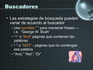 Buscadores

• Las estrategias de búsqueda pueden
  variar de acuerdo al buscador
  – Use comillas “ ” para mantener frases —
    i.e. “George W. Bush”
  – “+” o “And” páginas que contienen las
    palabras
  – “-” o “NOT” - páginas que no contengan
    esa palabra
  – “And,” “Not”, “Or”
 